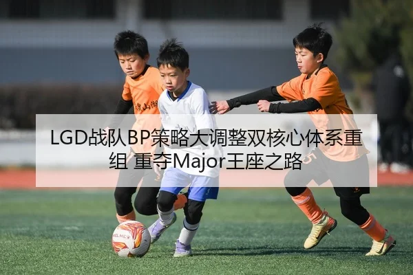 LGD战队BP策略大调整双核心体系重组 重夺Major王座之路